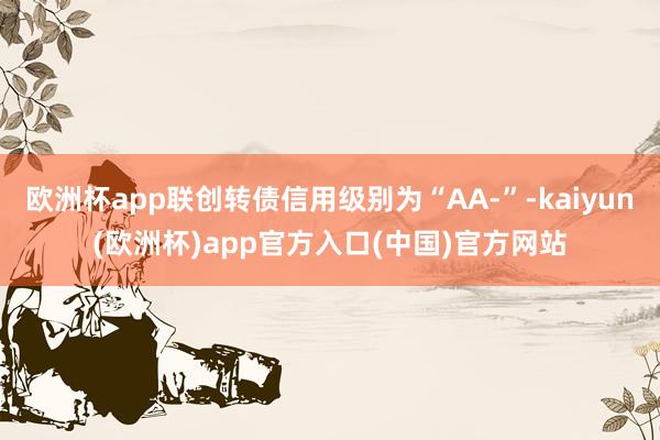 欧洲杯app联创转债信用级别为“AA-”-kaiyun(欧洲杯)app官方入口(中国)官方网站