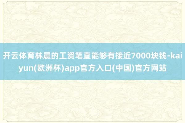 开云体育林晨的工资笔直能够有接近7000块钱-kaiyun(欧洲杯)app官方入口(中国)官方网站