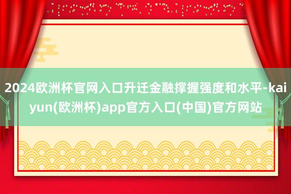 2024欧洲杯官网入口升迁金融撑握强度和水平-kaiyun(欧洲杯)app官方入口(中国)官方网站