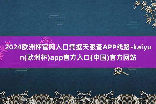 2024欧洲杯官网入口凭据天眼查APP线路-kaiyun(欧洲杯)app官方入口(中国)官方网站