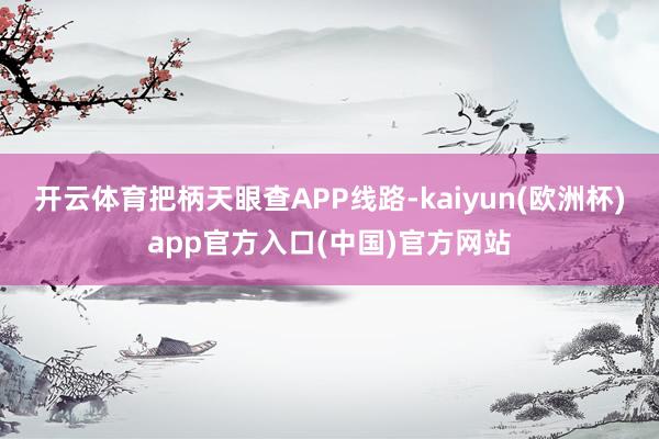 开云体育把柄天眼查APP线路-kaiyun(欧洲杯)app官方入口(中国)官方网站