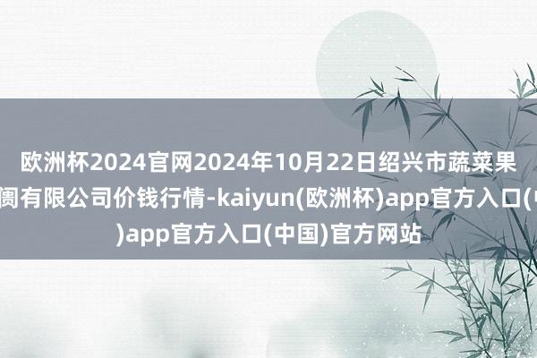 欧洲杯2024官网2024年10月22日绍兴市蔬菜果品批发交往阛阓有限公司价钱行情-kaiyun(欧洲杯)app官方入口(中国)官方网站