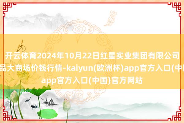 开云体育2024年10月22日红星实业集团有限公司红星农副居品大商场价钱行情-kaiyun(欧洲杯)app官方入口(中国)官方网站