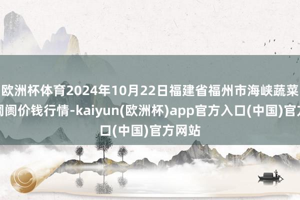 欧洲杯体育2024年10月22日福建省福州市海峡蔬菜批发阛阓价钱行情-kaiyun(欧洲杯)app官方入口(中国)官方网站