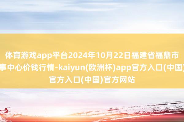体育游戏app平台2024年10月22日福建省福鼎市商贸业处事中心价钱行情-kaiyun(欧洲杯)app官方入口(中国)官方网站