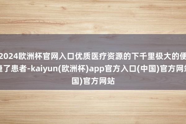 2024欧洲杯官网入口优质医疗资源的下千里极大的便捷了患者-kaiyun(欧洲杯)app官方入口(中国)官方网站