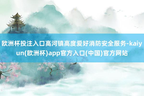 欧洲杯投注入口高河镇高度爱好消防安全服务-kaiyun(欧洲杯)app官方入口(中国)官方网站
