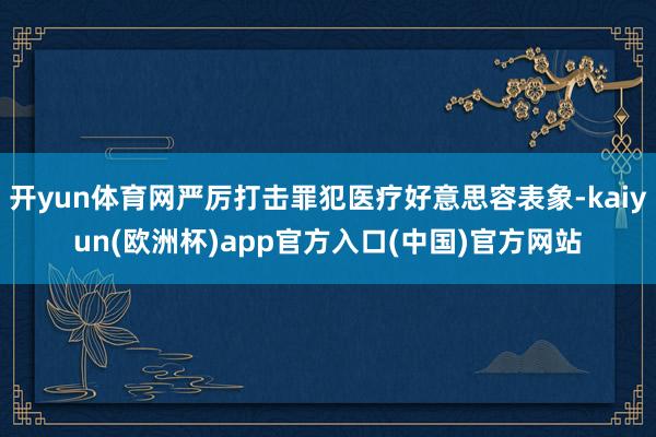 开yun体育网严厉打击罪犯医疗好意思容表象-kaiyun(欧洲杯)app官方入口(中国)官方网站