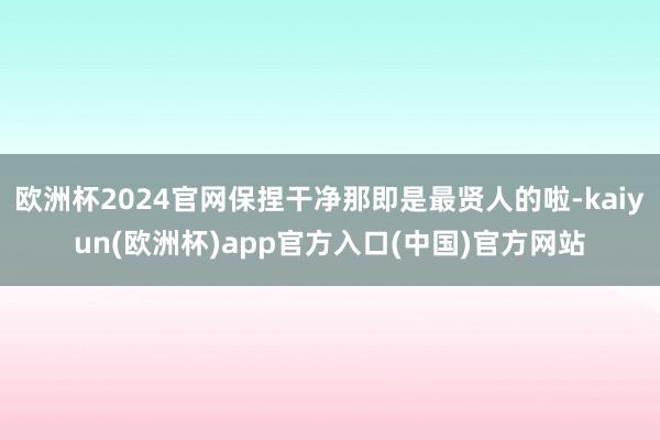 欧洲杯2024官网保捏干净那即是最贤人的啦-kaiyun(欧洲杯)app官方入口(中国)官方网站