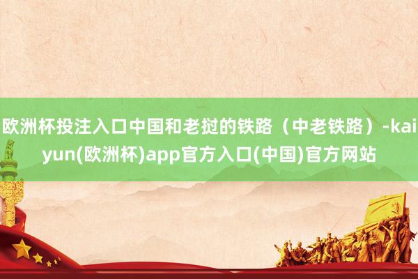 欧洲杯投注入口中国和老挝的铁路（中老铁路）-kaiyun(欧洲杯)app官方入口(中国)官方网站
