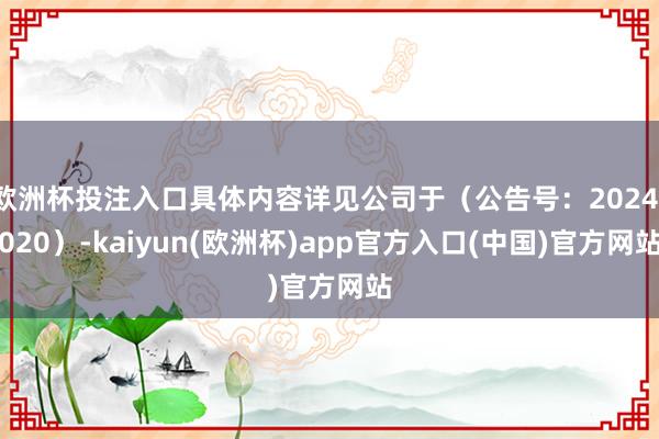 欧洲杯投注入口具体内容详见公司于(公告号:2024-020)-kaiyun(欧洲杯)app官方入口(中国)官方网站