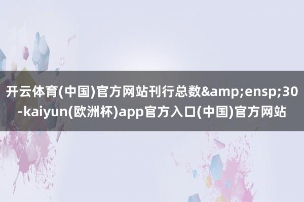 开云体育(中国)官方网站刊行总数 30-kaiyun(欧洲杯)app官方入口(中国)官方网站