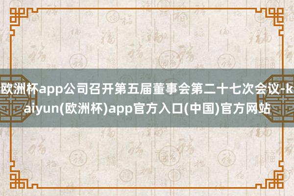 欧洲杯app公司召开第五届董事会第二十七次会议-kaiyun(欧洲杯)app官方入口(中国)官方网站