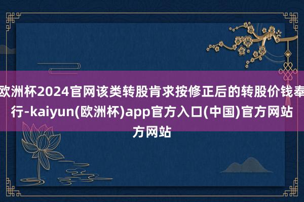 欧洲杯2024官网该类转股肯求按修正后的转股价钱奉行-kaiyun(欧洲杯)app官方入口(中国)官方网站