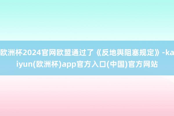 欧洲杯2024官网欧盟通过了《反地舆阻塞规定》-kaiyun(欧洲杯)app官方入口(中国)官方网站