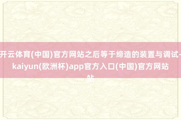 开云体育(中国)官方网站之后等于缔造的装置与调试-kaiyun(欧洲杯)app官方入口(中国)官方网站