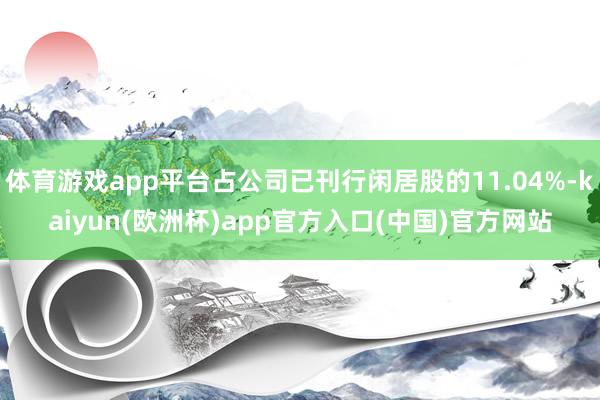 体育游戏app平台占公司已刊行闲居股的11.04%-kaiyun(欧洲杯)app官方入口(中国)官方网站