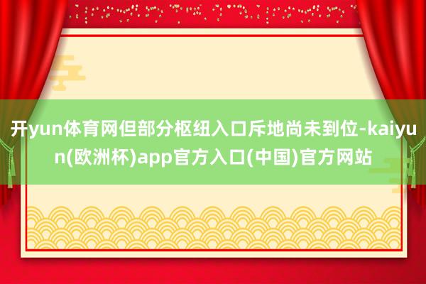 开yun体育网但部分枢纽入口斥地尚未到位-kaiyun(欧洲杯)app官方入口(中国)官方网站