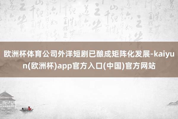 欧洲杯体育公司外洋短剧已酿成矩阵化发展-kaiyun(欧洲杯)app官方入口(中国)官方网站