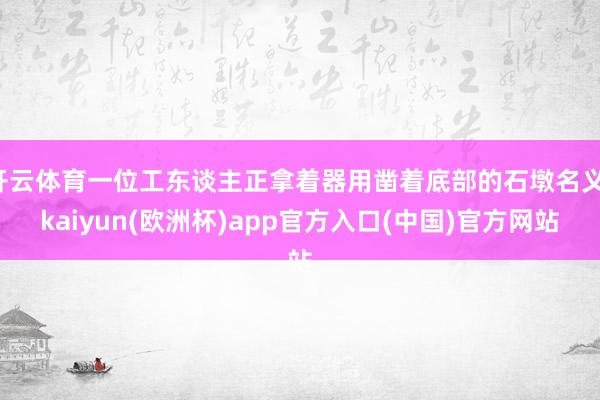 开云体育一位工东谈主正拿着器用凿着底部的石墩名义-kaiyun(欧洲杯)app官方入口(中国)官方网站