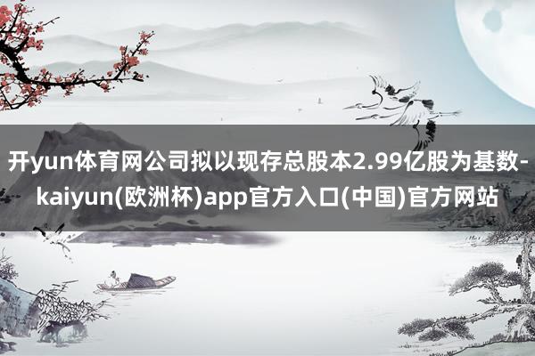 开yun体育网公司拟以现存总股本2.99亿股为基数-kaiyun(欧洲杯)app官方入口(中国)官方网站