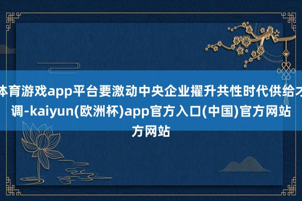 体育游戏app平台要激动中央企业擢升共性时代供给才调-kaiyun(欧洲杯)app官方入口(中国)官方网站