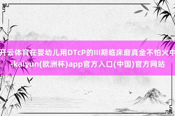 开云体育在婴幼儿用DTcP的III期临床磨真金不怕火中-kaiyun(欧洲杯)app官方入口(中国)官方网站