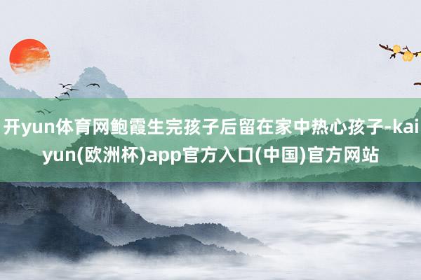 开yun体育网鲍霞生完孩子后留在家中热心孩子-kaiyun(欧洲杯)app官方入口(中国)官方网站