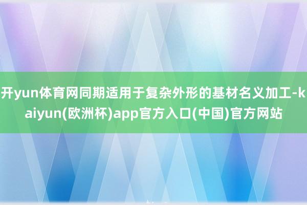 开yun体育网同期适用于复杂外形的基材名义加工-kaiyun(欧洲杯)app官方入口(中国)官方网站
