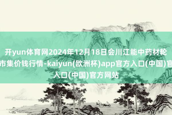 开yun体育网2024年12月18日会川江能中药材轮廓买卖市集价钱行情-kaiyun(欧洲杯)app官方入口(中国)官方网站