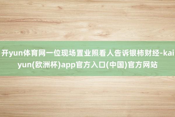 开yun体育网一位现场置业照看人告诉银柿财经-kaiyun(欧洲杯)app官方入口(中国)官方网站
