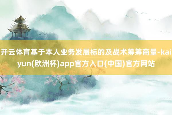 开云体育基于本人业务发展标的及战术筹筹商量-kaiyun(欧洲杯)app官方入口(中国)官方网站