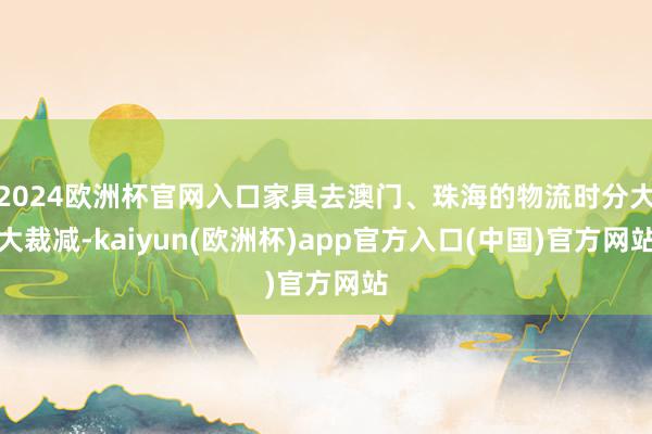 2024欧洲杯官网入口家具去澳门、珠海的物流时分大大裁减-kaiyun(欧洲杯)app官方入口(中国)官方网站