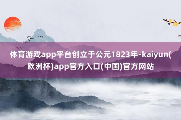 体育游戏app平台创立于公元1823年-kaiyun(欧洲杯)app官方入口(中国)官方网站