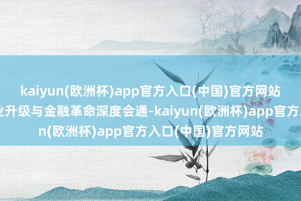 kaiyun(欧洲杯)app官方入口(中国)官方网站鼓舞科技革命、产业升级与金融革命深度会通-kaiyun(欧洲杯)app官方入口(中国)官方网站