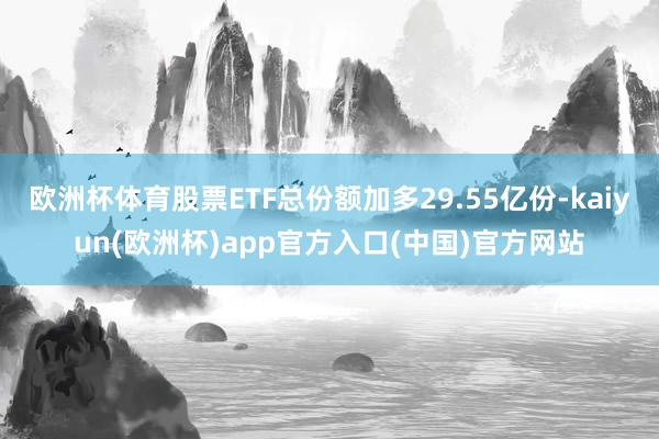 欧洲杯体育股票ETF总份额加多29.55亿份-kaiyun(欧洲杯)app官方入口(中国)官方网站