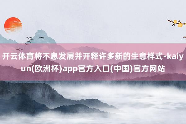 开云体育将不息发展并开释许多新的生意样式-kaiyun(欧洲杯)app官方入口(中国)官方网站