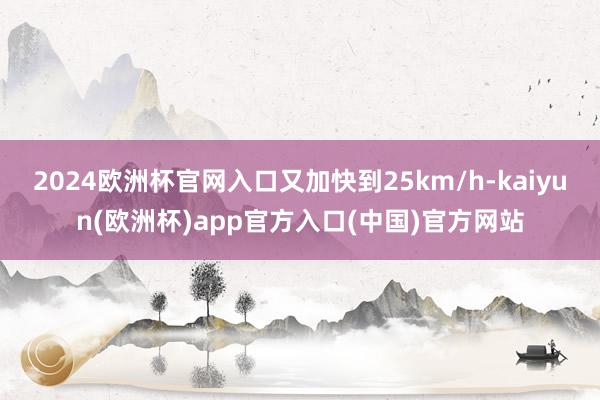 2024欧洲杯官网入口又加快到25km/h-kaiyun(欧洲杯)app官方入口(中国)官方网站