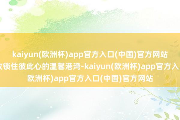 kaiyun(欧洲杯)app官方入口(中国)官方网站旨在营造一个大致锁住彼此心的温馨港湾-kaiyun(欧洲杯)app官方入口(中国)官方网站