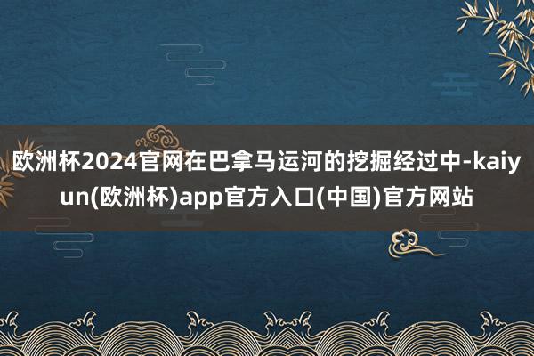 欧洲杯2024官网在巴拿马运河的挖掘经过中-kaiyun(欧洲杯)app官方入口(中国)官方网站
