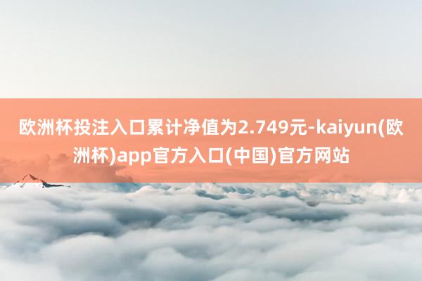 欧洲杯投注入口累计净值为2.749元-kaiyun(欧洲杯)app官方入口(中国)官方网站