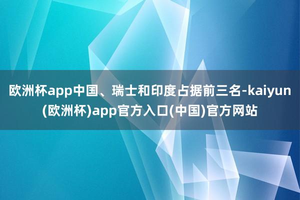 欧洲杯app中国、瑞士和印度占据前三名-kaiyun(欧洲杯)app官方入口(中国)官方网站