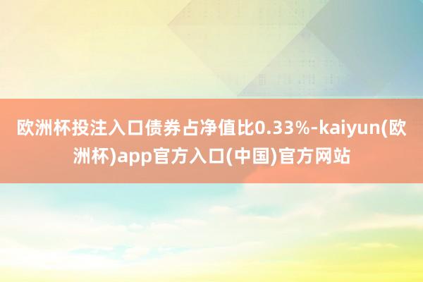 欧洲杯投注入口债券占净值比0.33%-kaiyun(欧洲杯)app官方入口(中国)官方网站