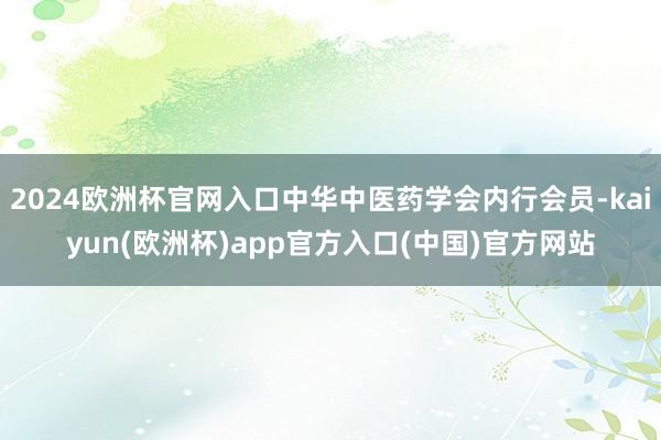 2024欧洲杯官网入口中华中医药学会内行会员-kaiyun(欧洲杯)app官方入口(中国)官方网站