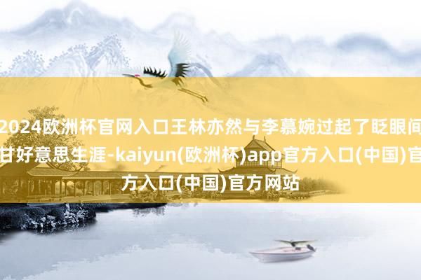 2024欧洲杯官网入口王林亦然与李慕婉过起了眨眼间的隐居甘好意思生涯-kaiyun(欧洲杯)app官方入口(中国)官方网站