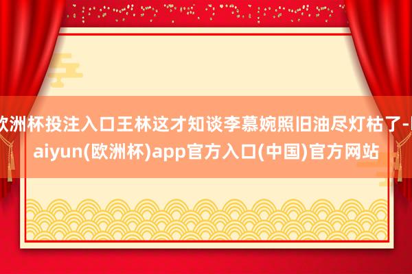 欧洲杯投注入口王林这才知谈李慕婉照旧油尽灯枯了-kaiyun(欧洲杯)app官方入口(中国)官方网站