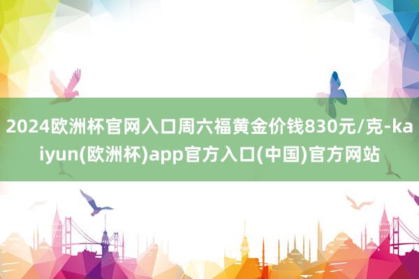 2024欧洲杯官网入口周六福黄金价钱830元/克-kaiyun(欧洲杯)app官方入口(中国)官方网站
