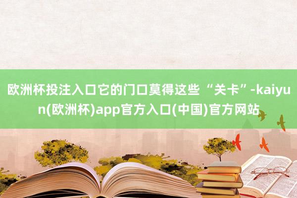 欧洲杯投注入口它的门口莫得这些 “关卡”-kaiyun(欧洲杯)app官方入口(中国)官方网站