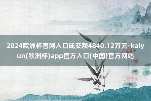 2024欧洲杯官网入口成交额4840.12万元-kaiyun(欧洲杯)app官方入口(中国)官方网站