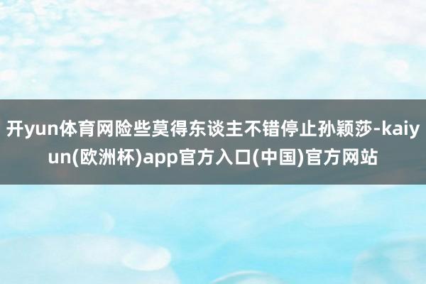 开yun体育网险些莫得东谈主不错停止孙颖莎-kaiyun(欧洲杯)app官方入口(中国)官方网站